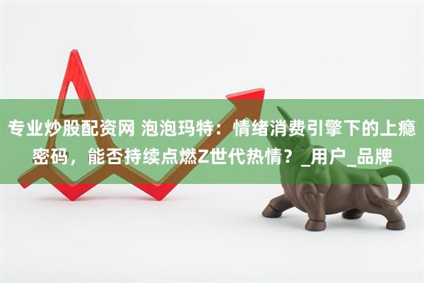 专业炒股配资网 泡泡玛特：情绪消费引擎下的上瘾密码，能否持续点燃Z世代热情？_用户_品牌