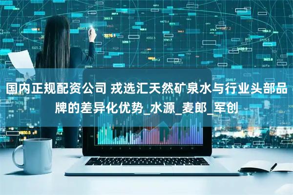 国内正规配资公司 戎选汇天然矿泉水与行业头部品牌的差异化优势_水源_麦郎_军创