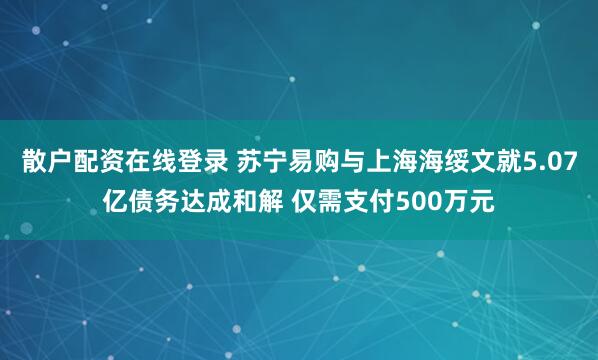 散户配资在线登录 苏宁易购与上海海绥文就5.07亿债务达成和解 仅需支付500万元