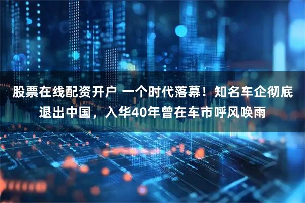 股票在线配资开户 一个时代落幕！知名车企彻底退出中国，入华40年曾在车市呼风唤雨