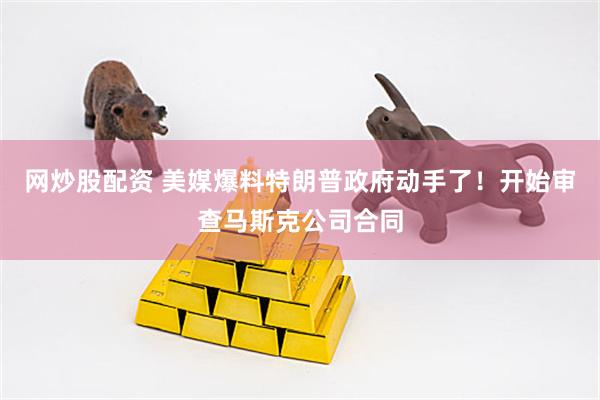网炒股配资 美媒爆料特朗普政府动手了！开始审查马斯克公司合同