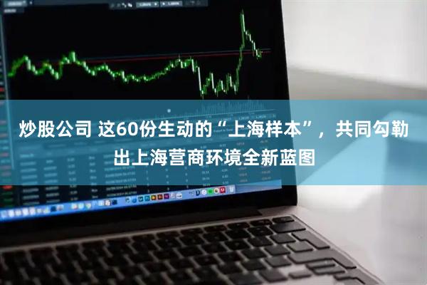 炒股公司 这60份生动的“上海样本”，共同勾勒出上海营商环境全新蓝图