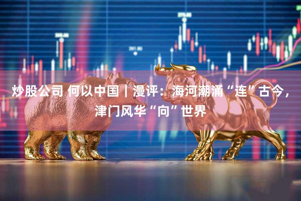 炒股公司 何以中国｜漫评：海河潮涌“连”古今，津门风华“向”世界