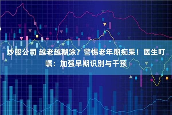 炒股公司 越老越糊涂？警惕老年期痴呆！医生叮嘱：加强早期识别与干预