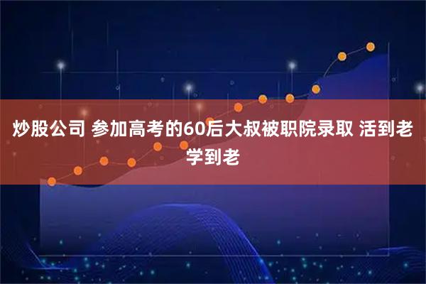 炒股公司 参加高考的60后大叔被职院录取 活到老学到老