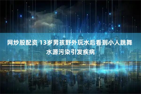 网炒股配资 13岁男孩野外玩水后看到小人跳舞 水源污染引发疾病