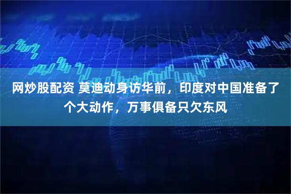网炒股配资 莫迪动身访华前，印度对中国准备了个大动作，万事俱备只欠东风