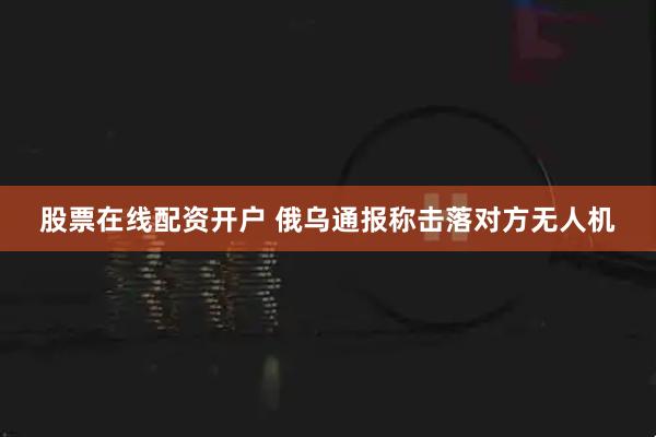 股票在线配资开户 俄乌通报称击落对方无人机