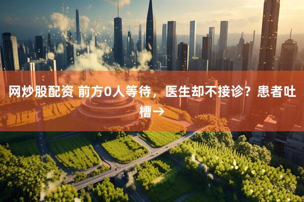 网炒股配资 前方0人等待，医生却不接诊？患者吐槽→