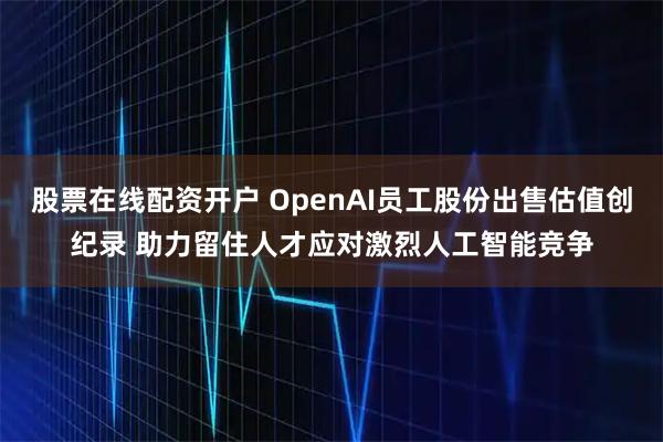 股票在线配资开户 OpenAI员工股份出售估值创纪录 助力留住人才应对激烈人工智能竞争