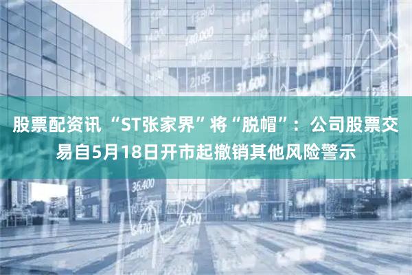 股票配资讯 “ST张家界”将“脱帽”:公司股票交易自5月18日开市起撤销其他风险警示