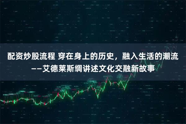 配资炒股流程 穿在身上的历史,融入生活的潮流——艾德莱斯绸讲述文化交融新故事