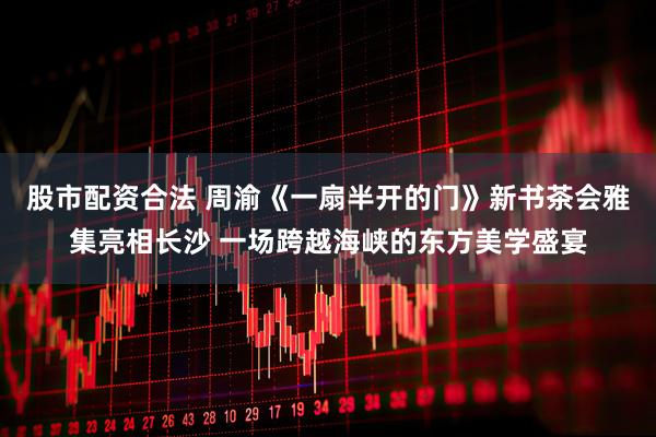 股市配资合法 周渝《一扇半开的门》新书茶会雅集亮相长沙 一场跨越海峡的东方美学盛宴