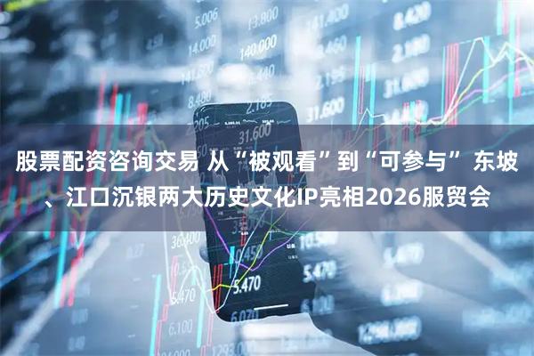 股票配资咨询交易 从“被观看”到“可参与” 东坡、江口沉银两大历史文化IP亮相2026服贸会