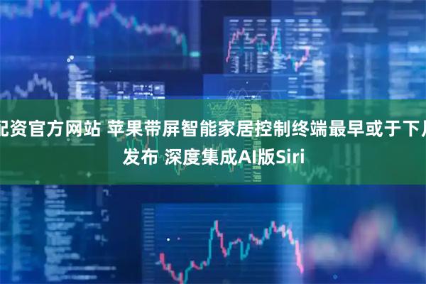 配资官方网站 苹果带屏智能家居控制终端最早或于下月发布 深度集成AI版Siri