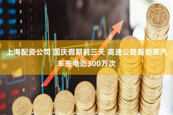 上海配资公司 国庆假期前三天 高速公路新能源汽车充电近300万次